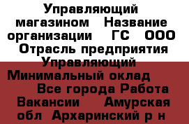 Управляющий магазином › Название организации ­ "ГС", ООО › Отрасль предприятия ­ Управляющий › Минимальный оклад ­ 35 000 - Все города Работа » Вакансии   . Амурская обл.,Архаринский р-н